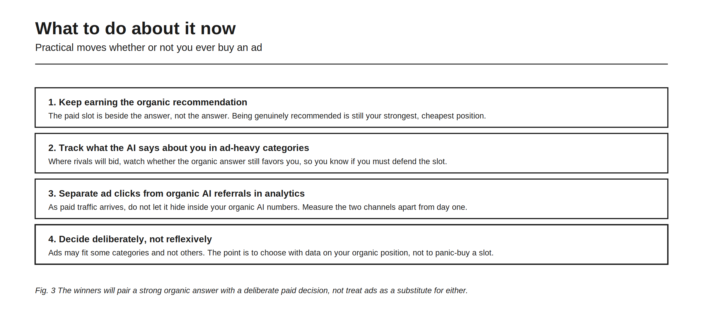 What to do about it now, four practical moves whether or not you ever buy an ad. First, keep earning the organic recommendation, because the paid slot is beside the answer rather than the answer, and being genuinely recommended is still your strongest and cheapest position. Second, track what the AI says about you in ad-heavy categories, where rivals will bid, so you know whether the organic answer still favors you. Third, separate ad clicks from organic AI referrals in analytics from day one, so paid traffic does not hide inside your organic AI numbers. Fourth, decide deliberately rather than reflexively, choosing with data on your organic position instead of panic-buying a slot.