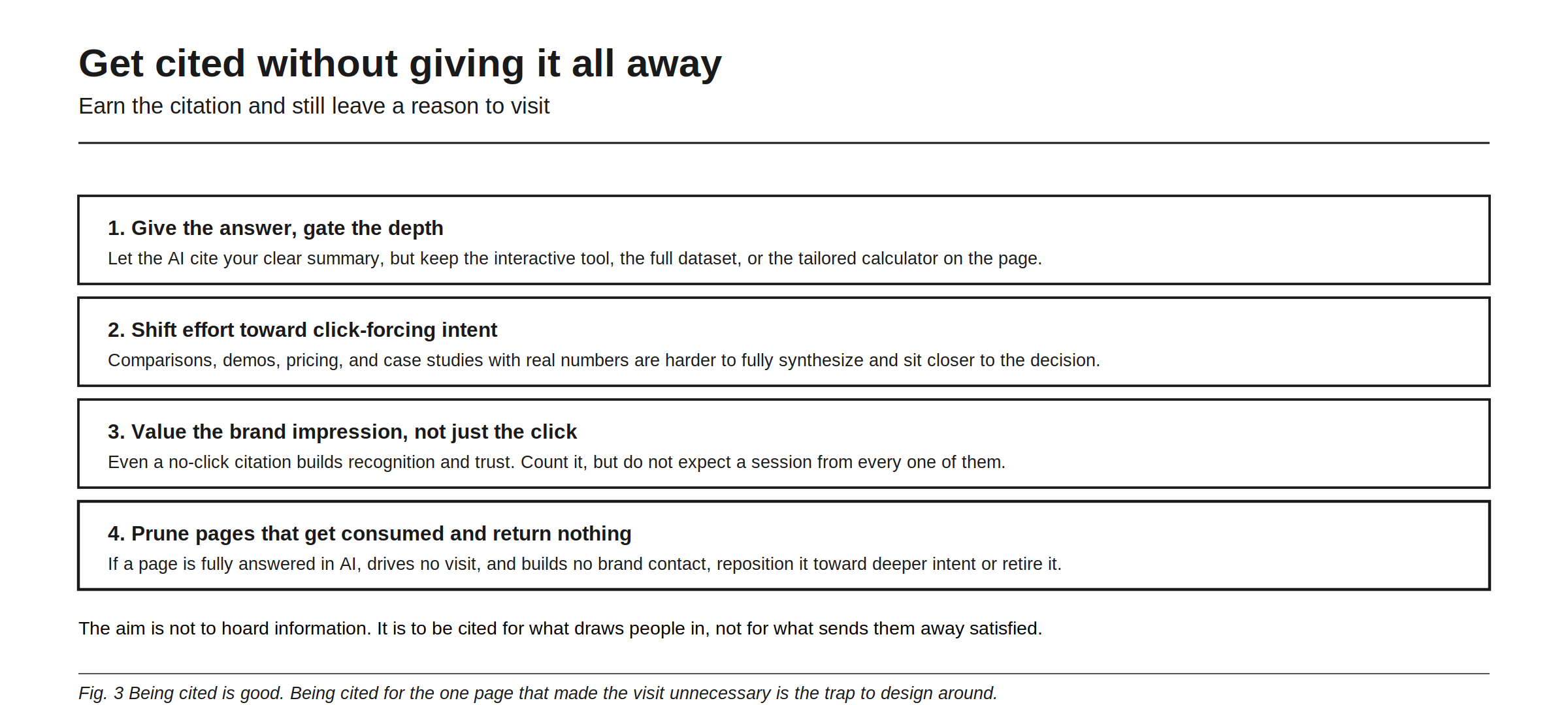 How to get cited without giving it all away, four moves that earn the citation and still leave a reason to visit. First, give the answer and gate the depth: let the AI cite your clear summary while the interactive tool, the full dataset, or the tailored calculator stays on the page. Second, shift effort toward click-forcing intent, since comparisons, demos, pricing, and case studies with real numbers are harder to fully synthesize and sit closer to the decision. Third, value the brand impression rather than only the click, because even a no-click citation builds recognition, so count it without expecting a session from each one. Fourth, prune pages that are consumed and return nothing, repositioning them toward deeper intent or retiring them.